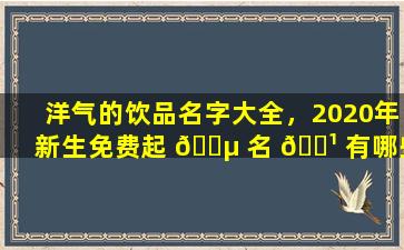 洋气的饮品名字大全，2020年新生免费起 🌵 名 🌹 有哪些技巧